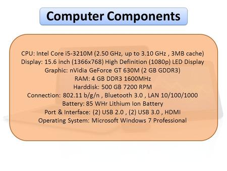 Computer Components CPU: Intel Core i5-3210M (2.50 GHz, up to 3.10 GHz , 3MB cache) Display: 15.6 inch (1366x768) High Definition (1080p) LED Display Graphic: