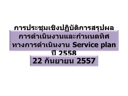 การประชุมเชิงปฏิบัติการสรุปผล การดำเนินงานและกำหนดทิศ ทางการดำเนินงาน Service plan ปี 2558 22 กันยายน 2557.