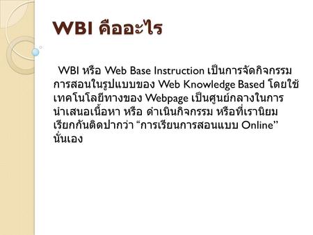 WBI คืออะไร   WBI หรือ Web Base Instruction เป็นการจัดกิจกรรมการสอนใน รูปแบบของ Web Knowledge Based โดยใช้เทคโนโลยีทางของ Webpage เป็นศูนย์กลางในการนำเสนอเนื้อหา.