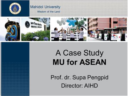 A Case Study MU for ASEAN Prof. dr. Supa Pengpid Director: AIHD.