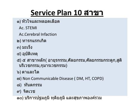 Service Plan 10 สาขา ๑) หัวใจและหลอดเลือด Ac. STEMI Ac.Cerebral Infaction ๒) ทารกแรกเกิด ๓) มะเร็ง ๔) อุบัติเหตุ ๕) ๕ สาขาหลัก( อายุรกรรม,ศัลยกรรม,ศัลยกรรมกระดูก,สูตินรีเวชกรรม,กุมารเวชกรรม)