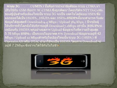 ระบบ 3G ( UMTS ) นั้นคือการนำเอาข้อดีของ ระบบ CDMA มาปรับใช้กับ GSM เรียกว่า W-CDMA ซึ่งถูกพัฒนาโดยบริษัท NTT DoCoMo ของญี่ปุ่นสำหรับเมืองไทยนั้น.