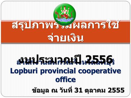 สำนักงานสหกรณ์จังหวัดลพบุรี Lopburi provincial cooperative office สรุปภาพรวมผลการใช้ จ่ายเงิน งบประมาณปี 2556 ข้อมูล ณ วันที่ 31 ตุลาคม 2555.