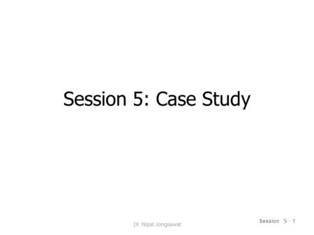 Session 5: Case Study Session 5 - 1 Dr. Nipat Jongsawat.