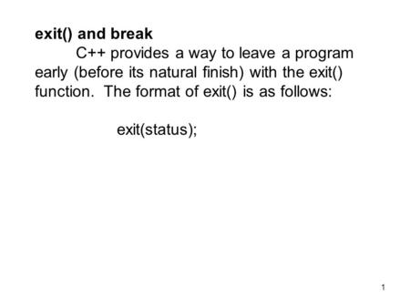1 exit() and break C++ provides a way to leave a program early (before its natural finish) with the exit() function. The format of exit() is as follows: