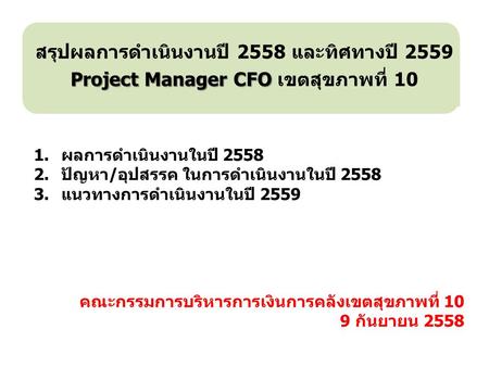 คณะกรรมการบริหารการเงินการคลังเขตสุขภาพที่ 10 9 กันยายน 2558 สรุปผลการดำเนินงานปี 2558 และทิศทางปี 2559 Project Manager CFO Project Manager CFO เขตสุขภาพที่