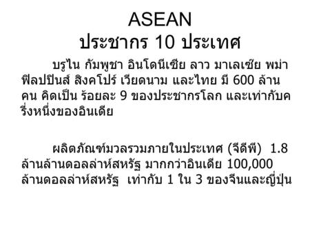 ASEAN ประชากร 10 ประเทศ บรูไน กัมพูชา อินโดนีเซีย ลาว มาเลเซ๊ย พม่า ฟิลปปินส์ สิงคโปร์ เวียดนาม และไทย มี 600 ล้านคน คิดเป็น ร้อยละ 9 ของประชากรโลก และเท่ากับครี่งหนึ่งของอินเดีย.