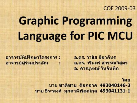 COE 2009-03 Graphic Programming Language for PIC MCU โดย นาย ชาติชาย ดิลกลาภ 493040146-3 นาย ธีระพงศ์ มุกดาพิพัฒน์กุล 493041131-1 อาจารย์ที่ปรึกษาโครงการ.