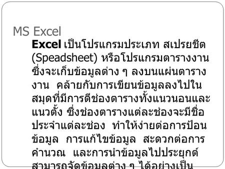 MS Excel Excel เป็นโปรแกรมประเภท สเปรยชีต (Speadsheet) หรือโปรแกรมตาราง งาน ซึ่งจะเก็บข้อมูลต่าง ๆ ลงบน แผ่นตารางงาน คล้ายกับการเขียน ข้อมูลลงไปในสมุดที่มีการตีช่องตาราง.
