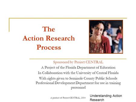 A product of Project CENTRAL, 2004 The Action Research Process Sponsored by Project CENTRAL A Project of the Florida Department of Education In Collaboration.