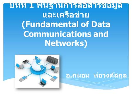 บทที่ 1 พื้นฐานการสื่อสารข้อมูลและเครือข่าย (Fundamental of Data Communications and Networks) อ.ถนอม ห่อวงศ์สกุล.