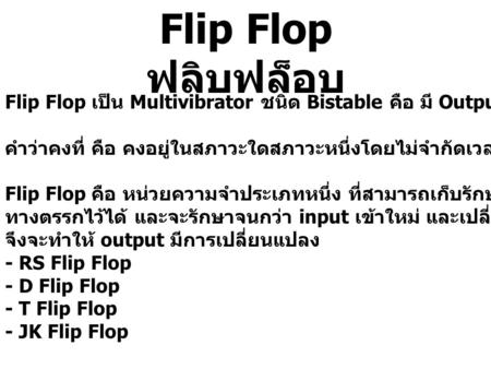 Flip Flop ฟลิบฟล็อบ Flip Flop เป็น Multivibrator ชนิด Bistable คือ มี Output คงที่ 2 สภาวะ คำว่าคงที่ คือ คงอยู่ในสภาวะใดสภาวะหนึ่งโดยไม่จำกัดเวลา จนกว่าจะมี