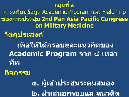 กลุ่มที่ ๑ การเตรียมข้อมูล Academic Program และ Field Trip ของการประชุม 2nd Pan Asia Pacific Congress on Military Medicine วัตถุประสงค์ เพื่อให้ได้กรอบและแนวคิดของ.