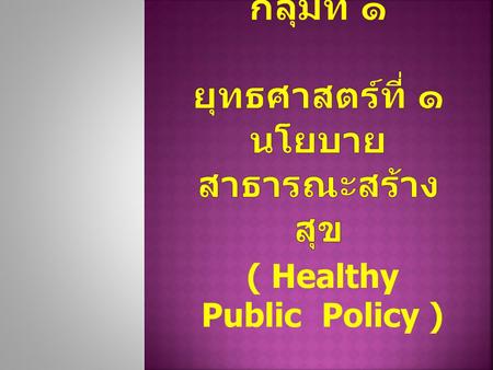 ( Healthy Public Policy ).  มีนโยบายสาธารณะในการควบคุม การบริโภคอาหาร เครื่องดื่ม ยา และผลิตภัณฑ์ที่ส่งผลเสียต่อ สุขภาพ  มีนโยบายสาธารณะที่ส่งเสริมการ.
