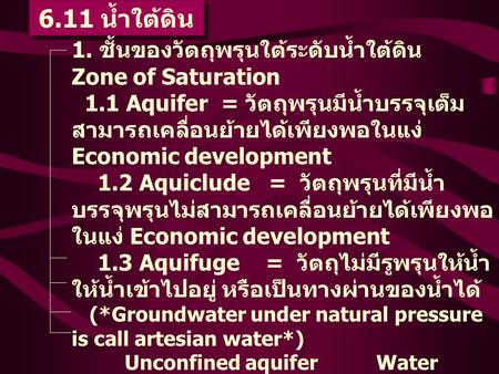 6.11 น้ำใต้ดิน 1. ชั้นของวัตถุพรุนใต้ระดับน้ำใต้ดิน Zone of Saturation 1.1 Aquifer = วัตถุพรุนมีน้ำบรรจุเต็ม สามารถเคลื่อนย้ายได้เพียงพอในแง่ Economic.