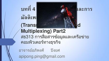 อาจารย์อภิพงศ์ ปิงยศ apipong.ping@gmail.com บทที่ 4 : สื่อกลางส่งข้อมูลและการมัลติเพล็กซ์ (Transmission Media and Multiplexing) Part2 สธ313 การสื่อสารข้อมูลและเครือข่ายคอมพิวเตอร์ทางธุรกิจ.