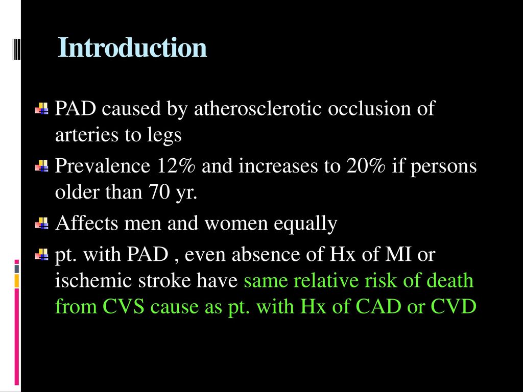 Introduction PAD caused by atherosclerotic occlusion of arteries to legs. Prevalence 12% and increases to 20% if persons older than 70 yr.