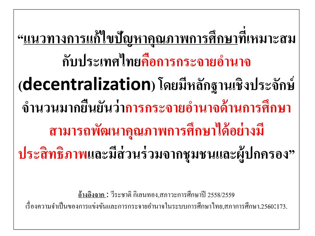 แนวทางการแก้ไขปัญหาคุณภาพการศึกษาที่เหมาะสมกับประเทศไทยคือการกระจายอำนาจ(decentralization) โดยมีหลักฐานเชิงประจักษ์จำนวนมากยืนยันว่าการกระจายอำนาจด้านการศึกษาสามารถพัฒนาคุณภาพการศึกษาได้อย่างมีประสิทธิภาพและมีส่วนร่วมจากชุมชนและผู้ปกครอง อ้างอิงจาก : วีระชาติ กิเลนทอง,สภาวะการศึกษาปี 2558/2559 เรื่องความจำเป็นของการแข่งขันและการกระจายอำนาจในระบบการศึกษาไทย,สภาการศึกษา.2560:173.