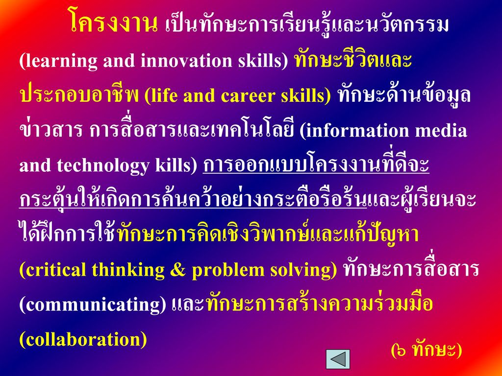โครงงาน เป็นทักษะการเรียนรู้และนวัตกรรม (learning and innovation skills) ทักษะชีวิตและประกอบอาชีพ (life and career skills) ทักษะด้านข้อมูลข่าวสาร การสื่อสารและเทคโนโลยี (information media and technology kills) การออกแบบโครงงานที่ดีจะกระตุ้นให้เกิดการค้นคว้าอย่างกระตือรือร้นและผู้เรียนจะได้ฝึกการใช้ทักษะการคิดเชิงวิพากษ์และแก้ปัญหา (critical thinking & problem solving) ทักษะการสื่อสาร (communicating) และทักษะการสร้างความร่วมมือ(collaboration)
