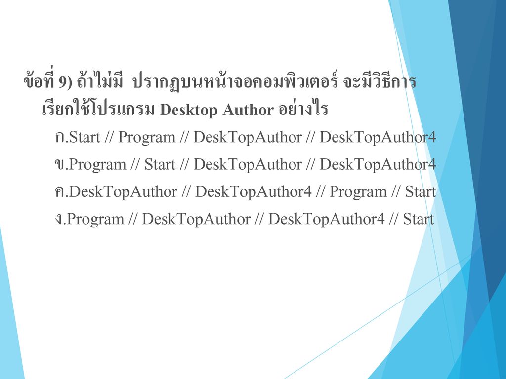 ข้อที่ 9) ถ้าไม่มี ปรากฏบนหน้าจอคอมพิวเตอร์ จะมีวิธีการ เรียกใช้โปรแกรม Desktop Author อย่างไร ก.Start // Program // DeskTopAuthor // DeskTopAuthor4 ข.Program // Start // DeskTopAuthor // DeskTopAuthor4 ค.DeskTopAuthor // DeskTopAuthor4 // Program // Start ง.Program // DeskTopAuthor // DeskTopAuthor4 // Start