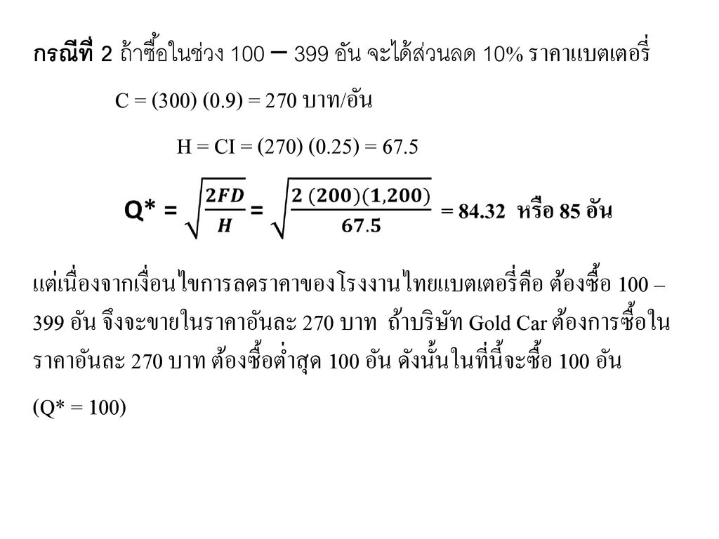 กรณีที่ 2 ถ้าซื้อในช่วง 100 – 399 อัน จะได้ส่วนลด 10% ราคาแบตเตอรี่ C = (300) (0.9) = 270 บาท/อัน H = CI = (270) (0.25) = 67.5 แต่เนื่องจากเงื่อนไขการลดราคาของโรงงานไทยแบตเตอรี่คือ ต้องซื้อ 100 – 399 อัน จึงจะขายในราคาอันละ 270 บาท ถ้าบริษัท Gold Car ต้องการซื้อในราคาอันละ 270 บาท ต้องซื้อต่ำสุด 100 อัน ดังนั้นในที่นี้จะซื้อ 100 อัน (Q* = 100)