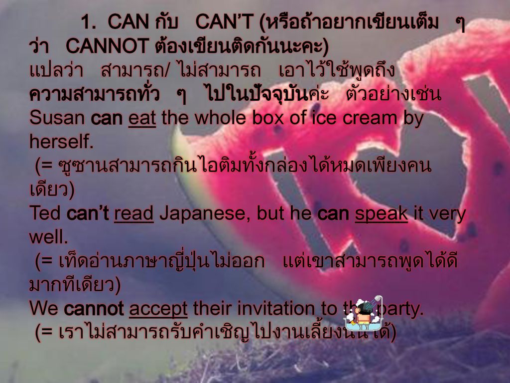 1. CAN กับ CAN’T (หรือถ้าอยากเขียนเต็ม ๆ ว่า CANNOT ต้องเขียนติดกันนะคะ) แปลว่า สามารถ/ ไม่สามารถ เอาไว้ใช้พูดถึงความสามารถทั่ว ๆ ไปในปัจจุบันค่ะ ตัวอย่างเช่น Susan can eat the whole box of ice cream by herself. (= ซูซานสามารถกินไอติมทั้งกล่องได้หมดเพียงคนเดียว) Ted can’t read Japanese, but he can speak it very well. (= เท็ดอ่านภาษาญี่ปุ่นไม่ออก แต่เขาสามารถพูดได้ดีมากทีเดียว) We cannot accept their invitation to the party. (= เราไม่สามารถรับคำเชิญไปงานเลี้ยงนั้นได้)