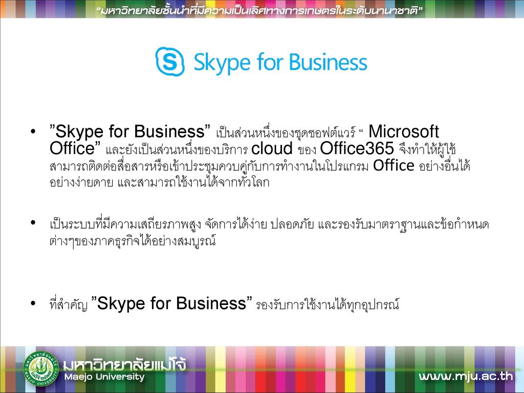 Skype for Business เป็นส่วนหนึ่งของชุดซอฟต์แวร์ Microsoft Office และยังเป็นส่วนหนึ่งของบริการ cloud ของ Office365 จึงทำให้ผู้ใช้สามารถติดต่อสื่อสารหรือเข้าประชุมควบคู่กับการทำงานในโปรแกรม Office อย่างอื่นได้อย่างง่ายดาย และสามารถใช้งานได้จากทั่วโลก
