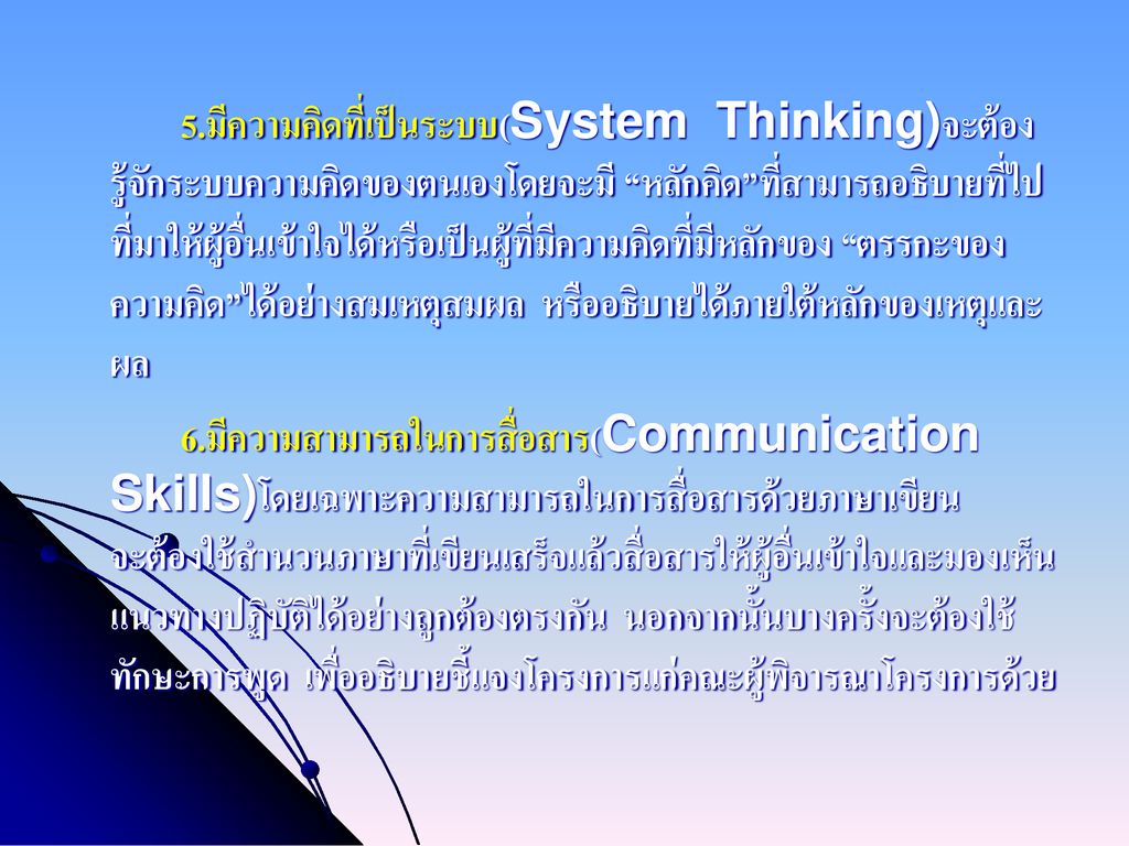 5.มีความคิดที่เป็นระบบ(System Thinking)จะต้องรู้จักระบบความคิดของตนเองโดยจะมี หลักคิด ที่สามารถอธิบายที่ไปที่มาให้ผู้อื่นเข้าใจได้หรือเป็นผู้ที่มีความคิดที่มีหลักของ ตรรกะของความคิด ได้อย่างสมเหตุสมผล หรืออธิบายได้ภายใต้หลักของเหตุและผล 6.มีความสามารถในการสื่อสาร(Communication Skills)โดยเฉพาะความสามารถในการสื่อสารด้วยภาษาเขียน จะต้องใช้สำนวนภาษาที่เขียนเสร็จแล้วสื่อสารให้ผู้อื่นเข้าใจและมองเห็นแนวทางปฏิบัติได้อย่างถูกต้องตรงกัน นอกจากนั้นบางครั้งจะต้องใช้ทักษะการพูด เพื่ออธิบายชี้แจงโครงการแก่คณะผู้พิจารณาโครงการด้วย