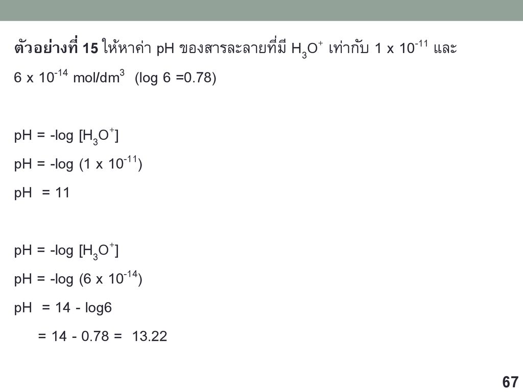 ตัวอย่างที่ 15 ให้หาค่า pH ของสารละลายที่มี H3O+ เท่ากับ 1 x และ 6 x mol/dm3 (log 6 =0.78) pH = -log [H3O+] pH = -log (1 x 10-11) pH = 11 pH = -log (6 x 10-14) pH = 14 - log6 = =