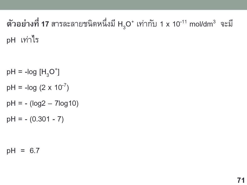 ตัวอย่างที่ 17 สารละลายชนิดหนึ่งมี H3O+ เท่ากับ 1 x mol/dm3 จะมี pH เท่าไร pH = -log [H3O+] pH = -log (2 x 10-7) pH = - (log2 – 7log10) pH = - ( ) pH = 6.7