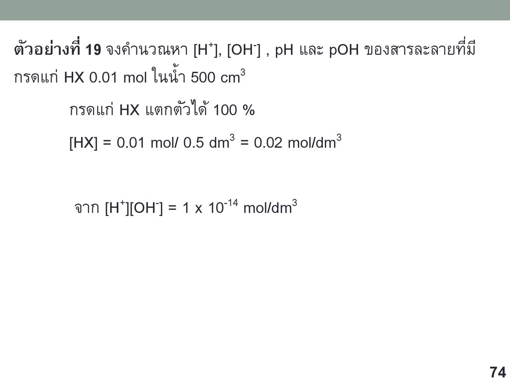 ตัวอย่างที่ 19 จงคำนวณหา [H+], [OH-] , pH และ pOH ของสารละลายที่มีกรดแก่ HX 0.01 mol ในน้ำ 500 cm3 กรดแก่ HX แตกตัวได้ 100 % [HX] = 0.01 mol/ 0.5 dm3 = 0.02 mol/dm3 จาก [H+][OH-] = 1 x mol/dm3
