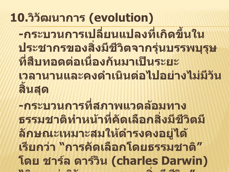10.วิวัฒนาการ (evolution) -กระบวนการเปลี่ยนแปลงที่เกิดขึ้นในประชากรของสิ่งมีชีวิตจากรุ่นบรรพบุรุษที่สืบทอดต่อเนื่องกันมาเป็นระยะเวลานานและคงดำเนินต่อไปอย่างไม่มีวันสิ้นสุด -กระบวนการที่สภาพแวดล้อมทางธรรมชาติทำหน้าที่คัดเลือกสิ่งมีชีวิตมีลักษณะเหมาะสมให้ดำรงคงอยู่ได้ เรียกว่า การคัดเลือกโดยธรรมชาติ โดย ชาร์ล ดาร์วิน (charles Darwin) บิดาแห่งวิวัฒนาการของสิ่งมีชีวิต