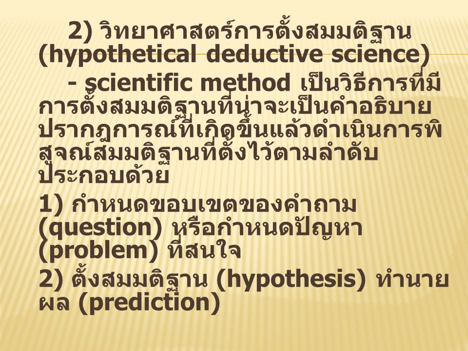 2) วิทยาศาสตร์การตั้งสมมติฐาน (hypothetical deductive science) - scientific method เป็นวิธีการที่มีการตั้งสมมติฐานที่น่าจะเป็นคำอธิบายปรากฎการณ์ที่เกิดขึ้นแล้วดำเนินการพิสูจณ์สมมติฐานที่ตั้งไว้ตามลำดับ ประกอบด้วย 1) กำหนดขอบเขตของคำถาม (question) หรือกำหนดปัญหา (problem) ที่สนใจ 2) ตั้งสมมติฐาน (hypothesis) ทำนายผล (prediction)