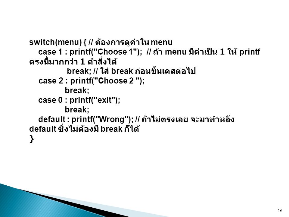 switch(menu) { // ต้องการดูค่าใน menu case 1 : printf( Choose 1 ); // ถ้า menu มีค่าเป็น 1 ให้ printf ตรงนี้มากกว่า 1 คำสั่งได้ break; // ใส่ break ก่อนขึ้นเคสต่อไป case 2 : printf( Choose 2 ); break; case 0 : printf( exit ); break; default : printf( Wrong ); // ถ้าไม่ตรงเลย จะมาทำหลัง default ซึ่งไม่ต้องมี break ก็ได้ }