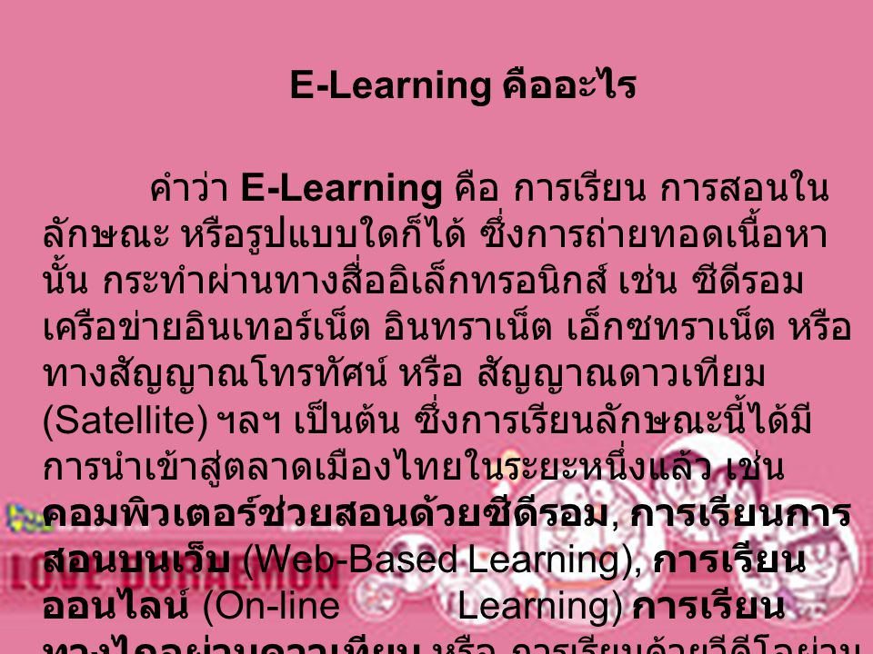 E-Learning คืออะไร คำว่า E-Learning คือ การเรียน การสอนในลักษณะ หรือรูปแบบใดก็ได้ ซึ่งการถ่ายทอดเนื้อหานั้น กระทำผ่านทางสื่ออิเล็กทรอนิกส์ เช่น ซีดีรอม เครือข่ายอินเทอร์เน็ต อินทราเน็ต เอ็กซทราเน็ต หรือ ทางสัญญาณโทรทัศน์ หรือ สัญญาณดาวเทียม (Satellite) ฯลฯ เป็นต้น ซึ่งการเรียนลักษณะนี้ได้มีการนำเข้าสู่ตลาดเมืองไทยในระยะหนึ่งแล้ว เช่น คอมพิวเตอร์ช่วยสอนด้วยซีดีรอม, การเรียนการสอนบนเว็บ (Web-Based Learning), การเรียนออนไลน์ (On-line Learning) การเรียนทางไกลผ่านดาวเทียม หรือ การเรียนด้วยวีดีโอผ่านออนไลน์