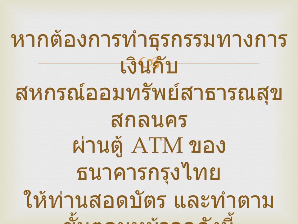 หากต้องการทำธุรกรรมทางการเงินกับ สหกรณ์ออมทรัพย์สาธารณสุข สกลนคร ผ่านตู้ ATM ของธนาคารกรุงไทย ให้ท่านสอดบัตร และทำตามขั้นตอนหน้าจอดังนี้