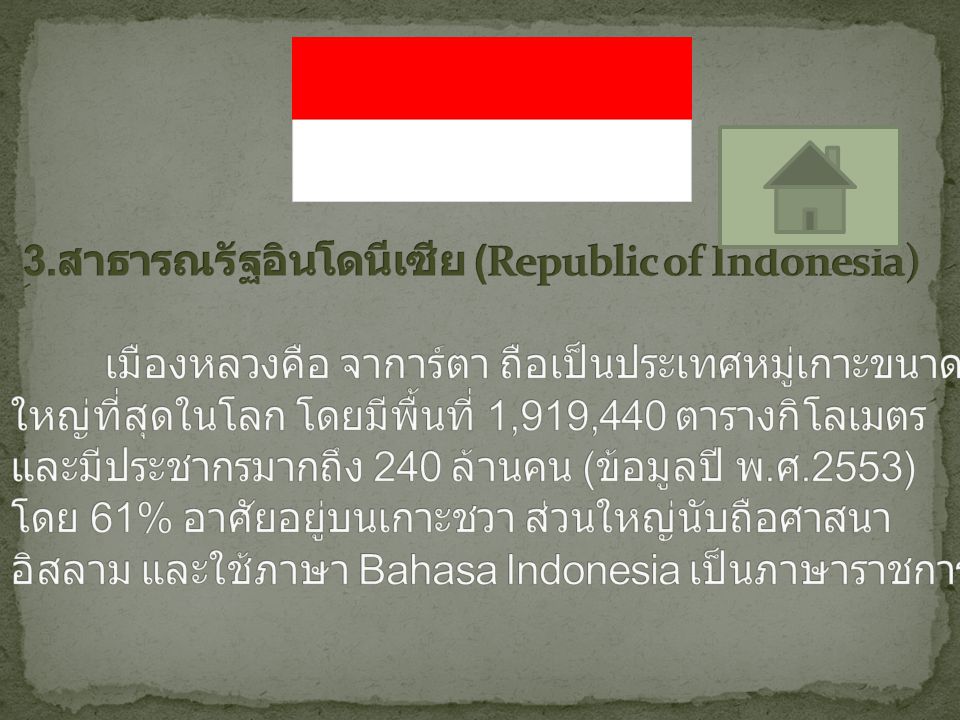 3.สาธารณรัฐอินโดนีเซีย (Republic of Indonesia) เมืองหลวงคือ จาการ์ตา ถือเป็นประเทศหมู่เกาะขนาดใหญ่ที่สุดในโลก โดยมีพื้นที่ 1,919,440 ตารางกิโลเมตร และมีประชากรมากถึง 240 ล้านคน (ข้อมูลปี พ.ศ.2553) โดย 61% อาศัยอยู่บนเกาะชวา ส่วนใหญ่นับถือศาสนาอิสลาม และใช้ภาษา Bahasa Indonesia เป็นภาษาราชการ