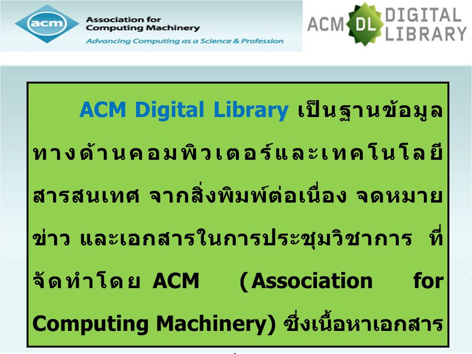 ACM Digital Library เป็นฐานข้อมูลทางด้านคอมพิวเตอร์และเทคโนโลยีสารสนเทศ จากสิ่งพิมพ์ต่อเนื่อง จดหมายข่าว และเอกสารในการประชุมวิชาการ ที่จัดทำโดย ACM (Association for Computing Machinery) ซึ่งเนื้อหาเอกสารประกอบด้วยข้อมูลที่สำคัญ เช่น รายการบรรณานุกรม สาระสังเขป article reviews และบทความฉบับเต็ม ให้ข้อมูลย้อนหลังตั้งแต่ปี 1985-ปัจจุบัน