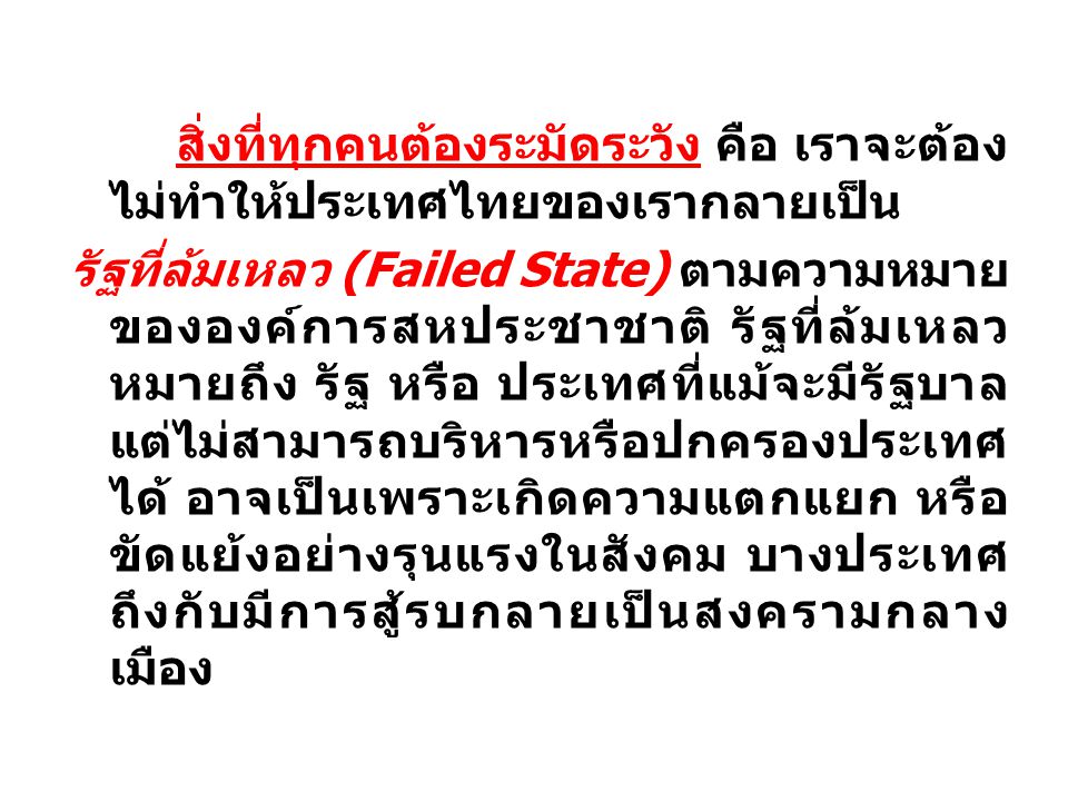 สิ่งที่ทุกคนต้องระมัดระวัง คือ เราจะต้องไม่ทำให้ประเทศไทยของเรากลายเป็น รัฐที่ล้มเหลว (Failed State) ตามความหมายขององค์การสหประชาชาติ รัฐที่ล้มเหลว หมายถึง รัฐ หรือ ประเทศที่แม้จะมีรัฐบาลแต่ไม่สามารถบริหารหรือปกครองประเทศได้ อาจเป็นเพราะเกิดความแตกแยก หรือ ขัดแย้งอย่างรุนแรงในสังคม บางประเทศถึงกับมีการสู้รบกลายเป็นสงครามกลางเมือง