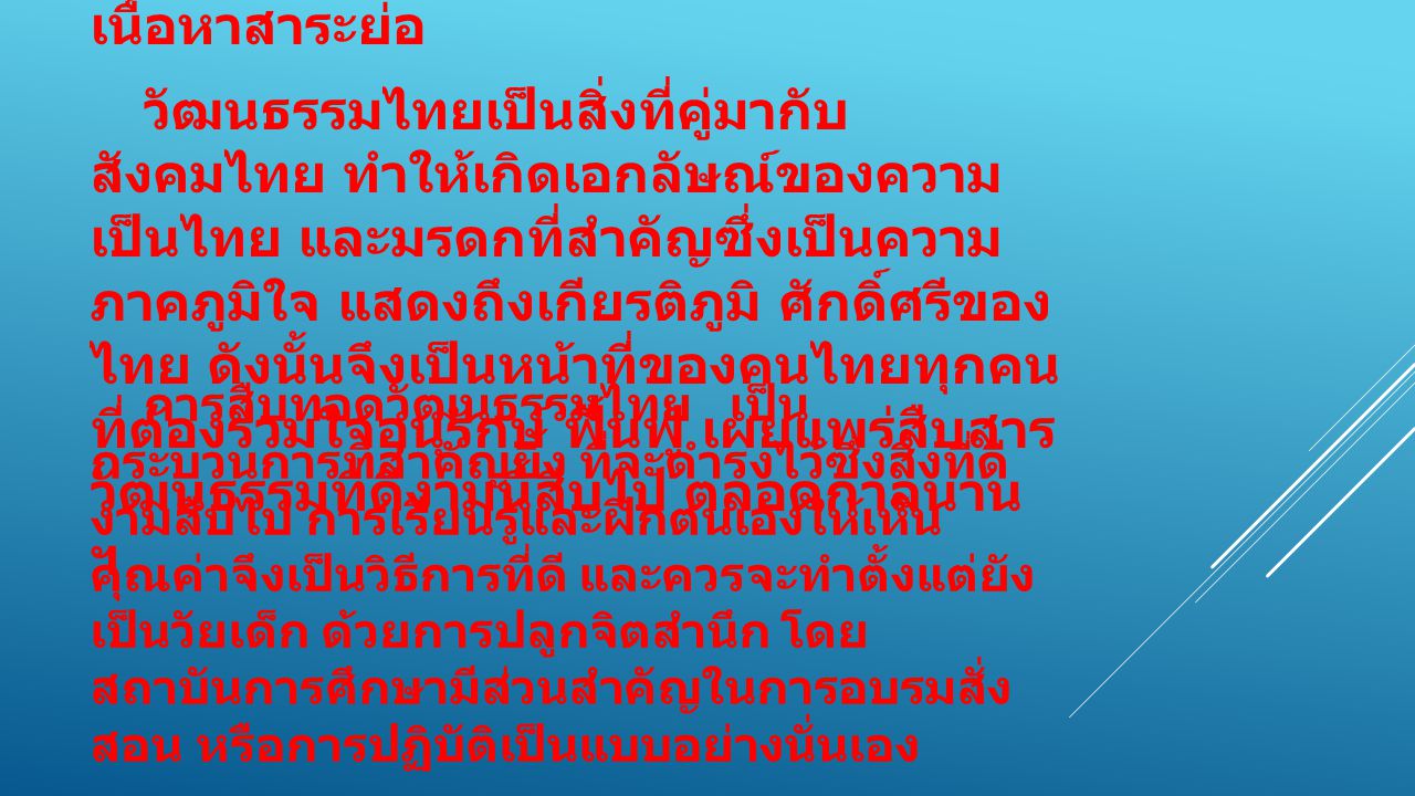 เนื้อหาสาระย่อ วัฒนธรรมไทยเป็นสิ่งที่คู่มากับสังคมไทย ทำให้เกิดเอกลัษณ์ของความ เป็นไทย และมรดกที่สำคัญซึ่งเป็นความภาคภูมิใจ แสดงถึงเกียรติภูมิ ศักดิ์ศรีของไทย ดังนั้นจึงเป็นหน้าที่ของคนไทยทุกคนที่ต้องร่วมใจอนุรักษ์ ฟื้นฟู เผยแพร่สืบสารวัฒนธรรมที่ดีงามนี้สืบไป ตลอดกาลนาน ฯ