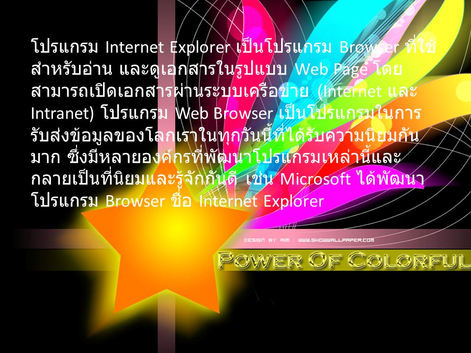 โปรแกรม Internet Explorer เป็นโปรแกรม Browser ที่ใช้สำหรับอ่าน และดูเอกสารในรูปแบบ Web Page โดยสามารถเปิดเอกสารผ่านระบบเครือข่าย (Internet และ Intranet) โปรแกรม Web Browser เป็นโปรแกรมในการรับส่งข้อมูลของโลกเราในทุกวันนี้ที่ได้รับความนิยมกันมาก ซึ่งมีหลายองค์กรที่พัฒนาโปรแกรมเหล่านี้และกลายเป็นที่นิยมและรู้จักกันดี เช่น Microsoft ได้พัฒนาโปรแกรม Browser ชื่อ Internet Explorer