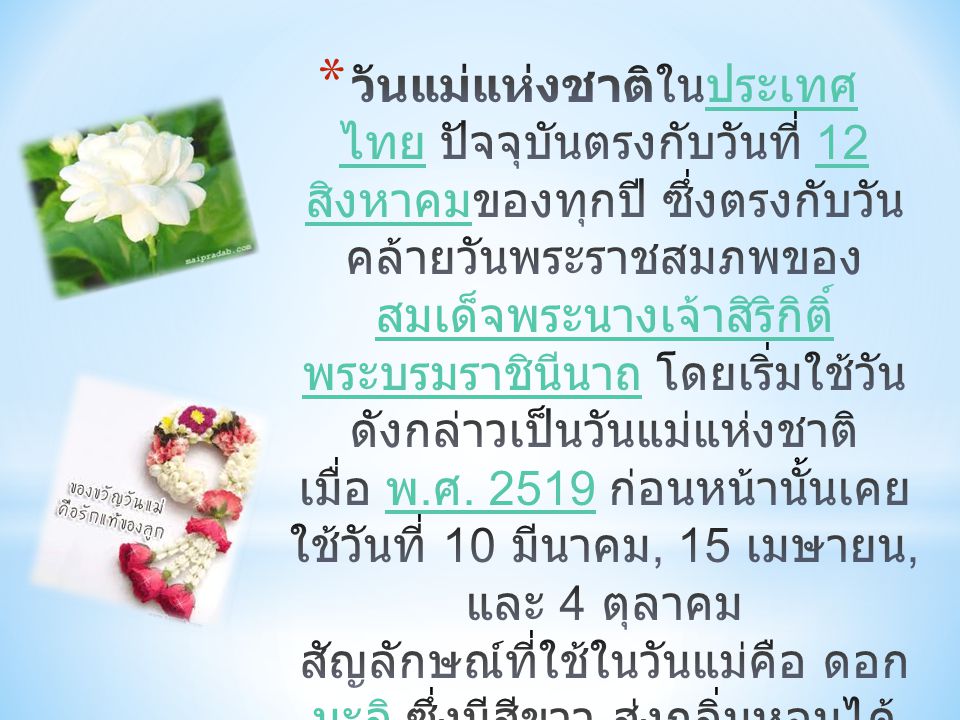 วันแม่แห่งชาติในประเทศไทย ปัจจุบันตรงกับวันที่ 12 สิงหาคมของทุกปี ซึ่งตรงกับวันคล้ายวันพระราชสมภพของสมเด็จพระนางเจ้าสิริกิติ์ พระบรมราชินีนาถ โดยเริ่มใช้วันดังกล่าวเป็นวันแม่แห่งชาติเมื่อ พ.ศ.