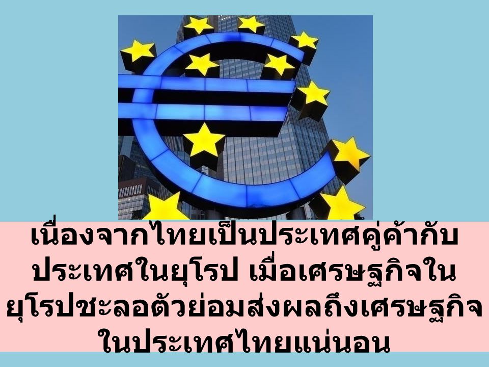 เนื่องจากไทยเป็นประเทศคู่ค้ากับประเทศในยุโรป เมื่อเศรษฐกิจในยุโรปชะลอตัวย่อมส่งผลถึงเศรษฐกิจในประเทศไทยแน่นอน