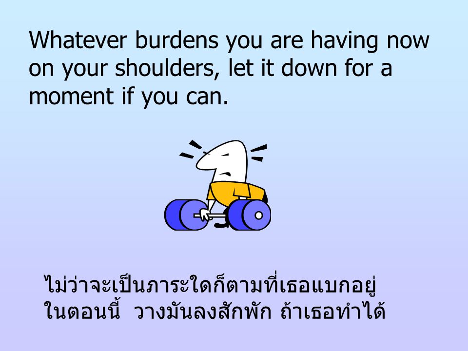 Whatever burdens you are having now on your shoulders, let it down for a moment if you can.