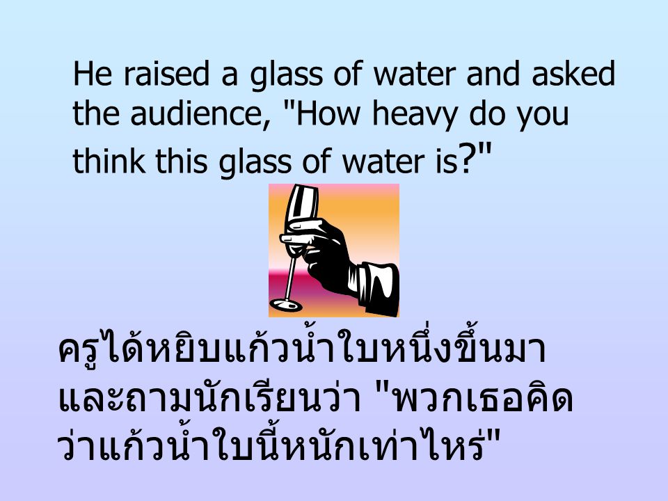 He raised a glass of water and asked the audience, How heavy do you think this glass of water is