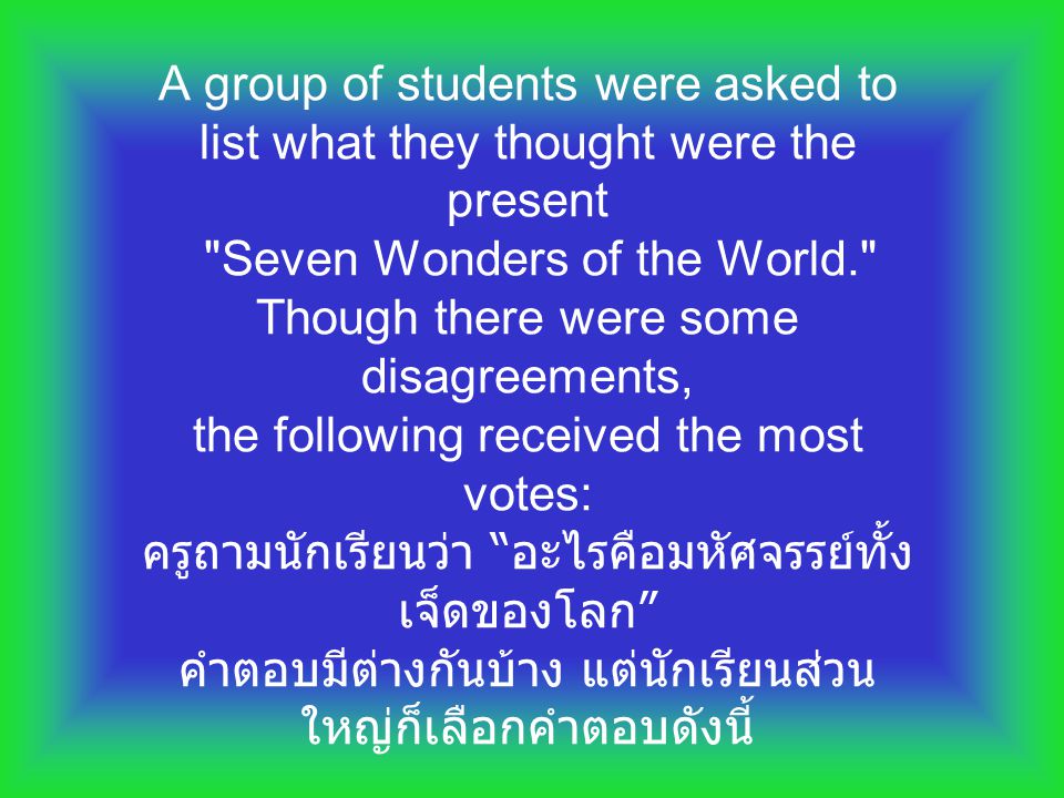 A group of students were asked to list what they thought were the present Seven Wonders of the World. Though there were some disagreements, the following received the most votes: ครูถามนักเรียนว่า อะไรคือมหัศจรรย์ทั้งเจ็ดของโลก คำตอบมีต่างกันบ้าง แต่นักเรียนส่วนใหญ่ก็เลือกคำตอบดังนี้