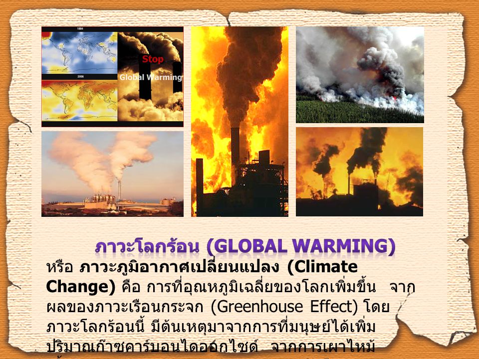 ภาวะโลกร้อน (Global Warming) หรือ ภาวะภูมิอากาศเปลี่ยนแปลง (Climate Change) คือ การที่อุณหภูมิเฉลี่ยของโลกเพิ่มขึ้น จากผลของภาวะเรือนกระจก (Greenhouse Effect) โดยภาวะโลกร้อนนี้ มีต้นเหตุมาจากการที่มนุษย์ได้เพิ่มปริมาณก๊าซคาร์บอนไดออกไซด์ จากการเผาไหม้เชื้อเพลิงต่างๆ การขนส่ง และการผลิตในโรงงานอุตสาหกรรม
