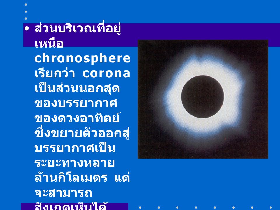 ส่วนบริเวณที่อยู่เหนือ chronosphere เรียกว่า corona เป็นส่วนนอกสุดของบรรยากาศของดวงอาทิตย์ ซึ่งขยายตัวออกสู่บรรยากาศเป็นระยะทางหลายล้านกิโลเมตร แต่จะสามารถสังเกตเห็นได้เฉพาะเมื่อเกิดสุริยุปราคา (eclipse) อุณหภูมิบริเวณ corona ประมาณ 1,000,000 K