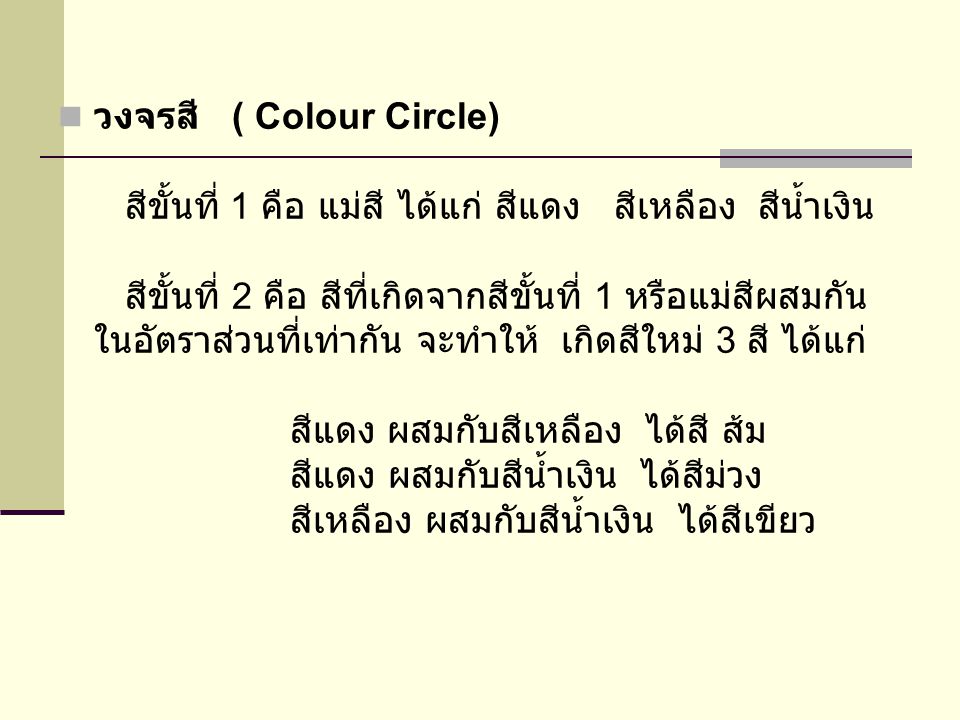 วงจรสี ( Colour Circle) สีขั้นที่ 1 คือ แม่สี ได้แก่ สีแดง สีเหลือง สีน้ำเงิน สีขั้นที่ 2 คือ สีที่เกิดจากสีขั้นที่ 1 หรือแม่สีผสมกันในอัตราส่วนที่เท่ากัน จะทำให้ เกิดสีใหม่ 3 สี ได้แก่ สีแดง ผสมกับสีเหลือง ได้สี ส้ม สีแดง ผสมกับสีน้ำเงิน ได้สีม่วง สีเหลือง ผสมกับสีน้ำเงิน ได้สีเขียว
