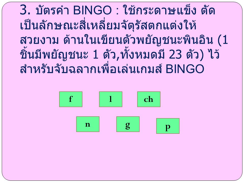 3. บัตรคำ BINGO : ใช้กระดาษแข็ง ตัดเป็นลักษณะสี่เหลี่ยมจัตุรัสตกแต่งให้สวยงาม ด้านในเขียนตัวพยัญชนะพินอิน (1 ชิ้นมีพยัญชนะ 1 ตัว,ทั้งหมดมี 23 ตัว) ไว้สำหรับจับฉลากเพื่อเล่นเกมส์ BINGO